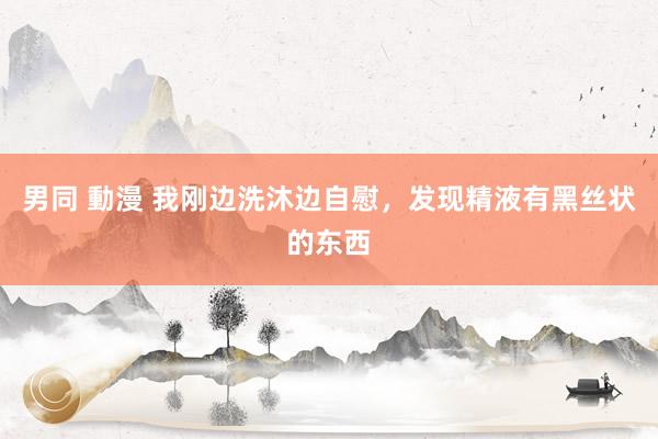 男同 動漫 我刚边洗沐边自慰,发现精液有黑丝状的东西