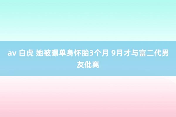 av 白虎 她被曝单身怀胎3个月 9月才与富二代男友仳离