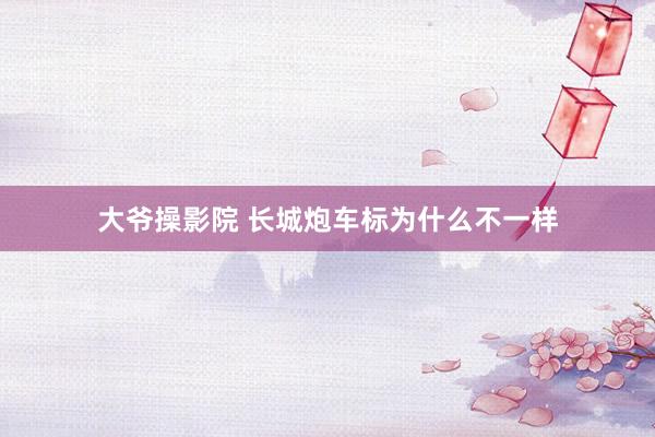 大爷操影院 长城炮车标为什么不一样