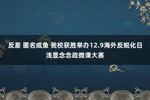 反差 匿名咸鱼 我校获胜举办12.9海外反蜕化日浅显念念政微课大赛