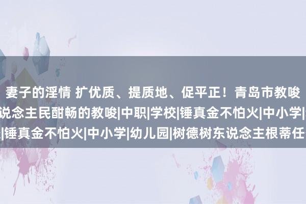 妻子的淫情 扩优质、提质地、促平正！青岛市教唆局：精心用情办好东说念主民酣畅的教唆|中职|学校|锤真金不怕火|中小学|幼儿园|树德树东说念主根蒂任务