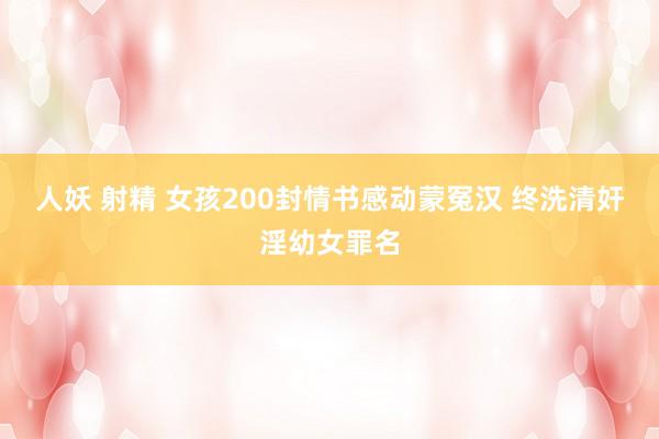 人妖 射精 女孩200封情书感动蒙冤汉 终洗清奸淫幼女罪名