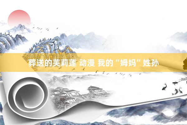 葬送的芙莉莲 动漫 我的“姆妈”姓孙