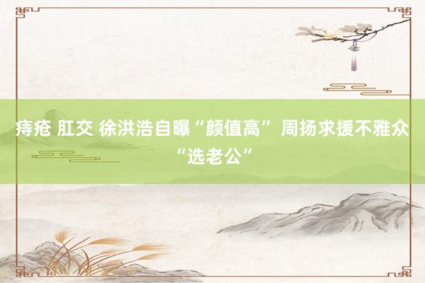 痔疮 肛交 徐洪浩自曝“颜值高” 周扬求援不雅众“选老公”