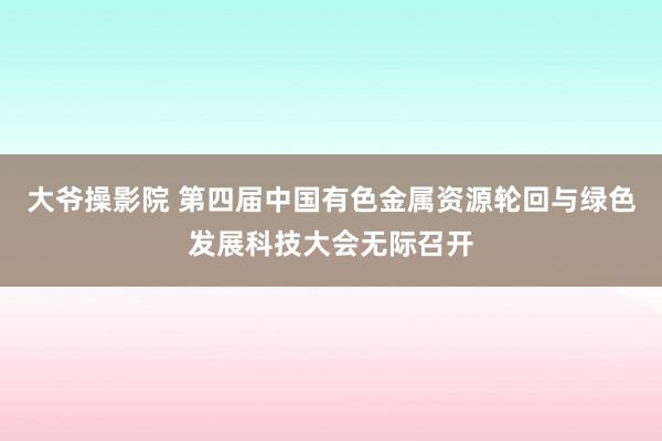 大爷操影院 第四届中国有色金属资源轮回与绿色发展科技大会无际召开