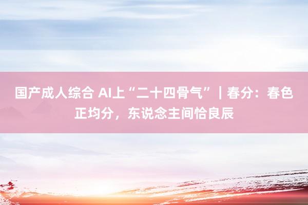 国产成人综合 AI上“二十四骨气”｜春分：春色正均分，东说念主间恰良辰