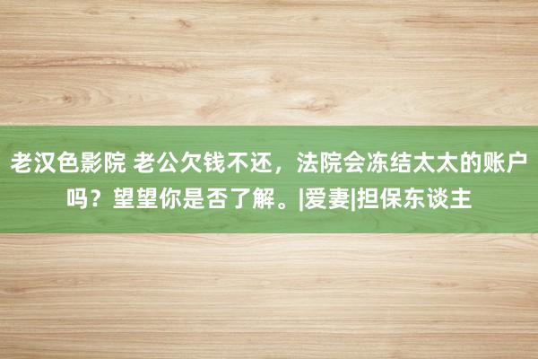 老汉色影院 老公欠钱不还，法院会冻结太太的账户吗？望望你是否了解。|爱妻|担保东谈主