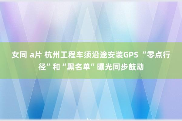 女同 a片 杭州工程车须沿途安装GPS “零点行径”和“黑名单”曝光同步鼓动