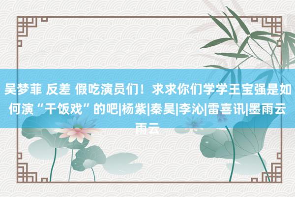 吴梦菲 反差 假吃演员们！求求你们学学王宝强是如何演“干饭戏”的吧|杨紫|秦昊|李沁|雷喜讯|墨雨云