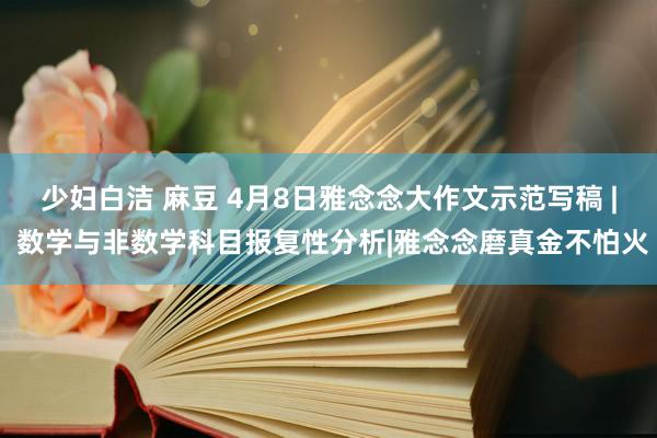少妇白洁 麻豆 4月8日雅念念大作文示范写稿 | 数学与非数学科目报复性分析|雅念念磨真金不怕火