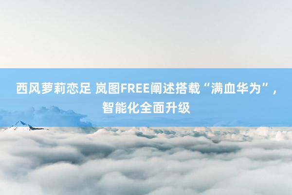 西风萝莉恋足 岚图FREE阐述搭载“满血华为”，智能化全面升级