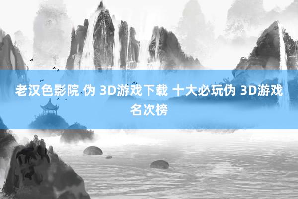老汉色影院 伪 3D游戏下载 十大必玩伪 3D游戏名次榜