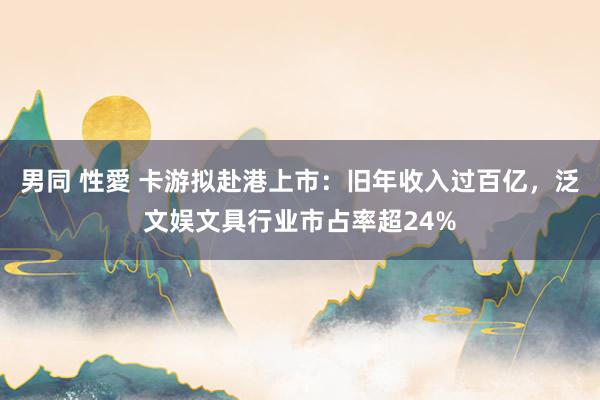 男同 性愛 卡游拟赴港上市：旧年收入过百亿，泛文娱文具行业市占率超24%