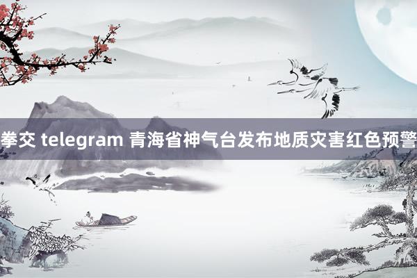 拳交 telegram 青海省神气台发布地质灾害红色预警