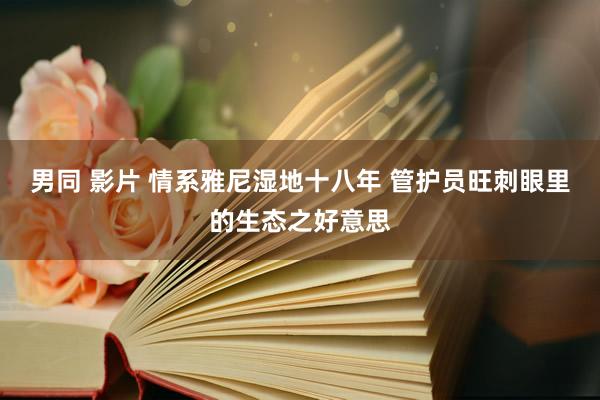 男同 影片 情系雅尼湿地十八年 管护员旺刺眼里的生态之好意思