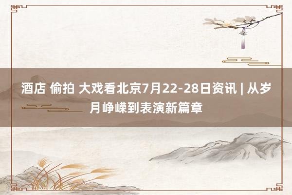 酒店 偷拍 大戏看北京7月22-28日资讯 | 从岁月峥嵘到表演新篇章