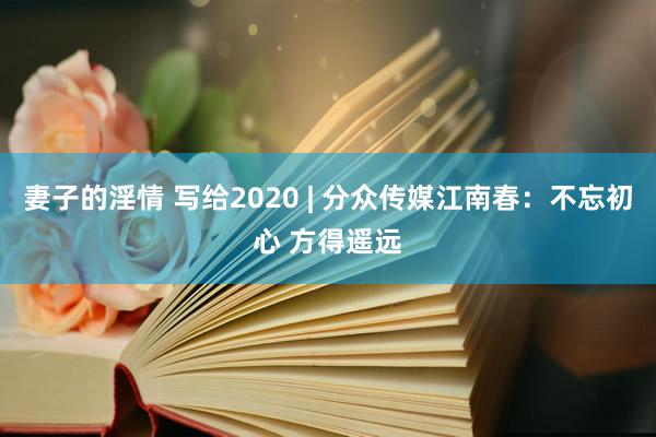 妻子的淫情 写给2020 | 分众传媒江南春：不忘初心 方得遥远