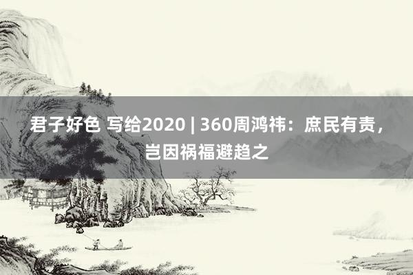 君子好色 写给2020 | 360周鸿祎：庶民有责，岂因祸福避趋之
