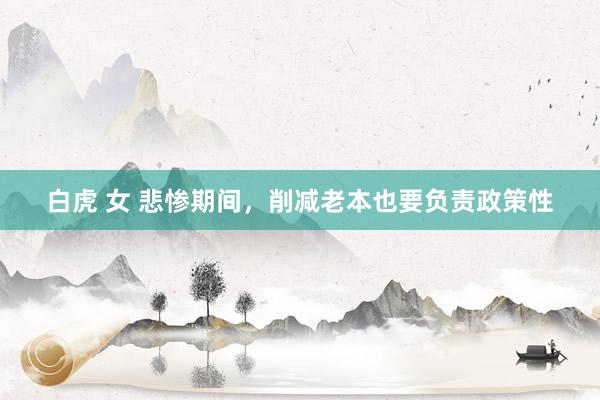 白虎 女 悲惨期间，削减老本也要负责政策性