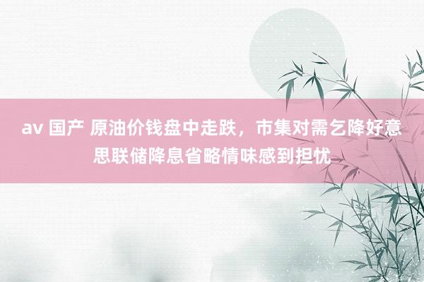 av 国产 原油价钱盘中走跌，市集对需乞降好意思联储降息省略情味感到担忧