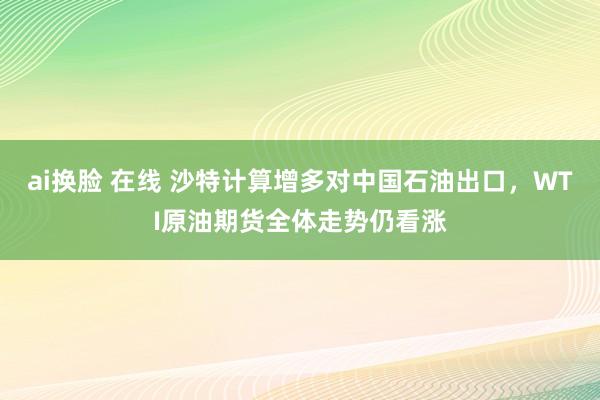 ai换脸 在线 沙特计算增多对中国石油出口，WTI原油期货全体走势仍看涨