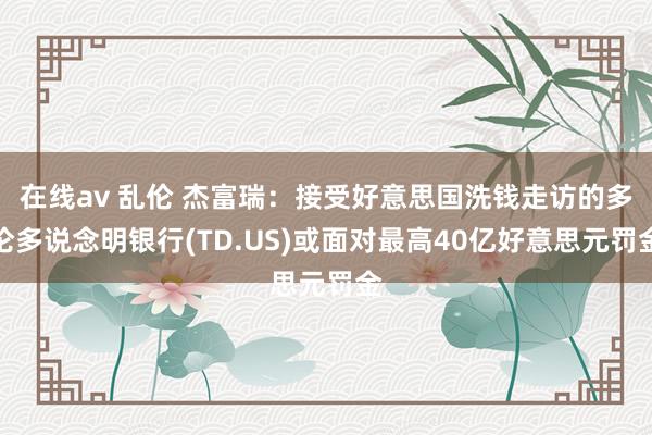 在线av 乱伦 杰富瑞：接受好意思国洗钱走访的多伦多说念明银行(TD.US)或面对最高40亿好意思元罚金