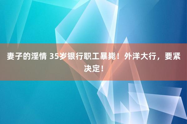 妻子的淫情 35岁银行职工暴毙！外洋大行，要紧决定！