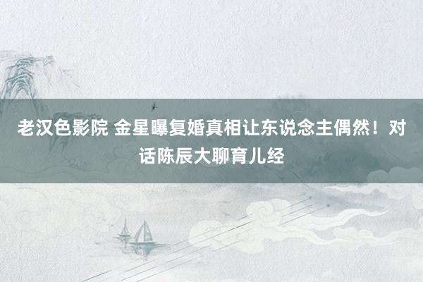 老汉色影院 金星曝复婚真相让东说念主偶然！对话陈辰大聊育儿经