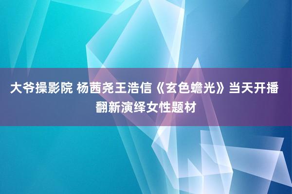 大爷操影院 杨茜尧王浩信《玄色蟾光》当天开播 翻新演绎女性题材