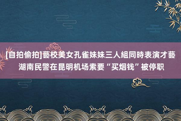 [自拍偷拍]藝校美女孔雀妹妹三人組同時表演才藝 湖南民警在昆明机场索要“买烟钱”被停职