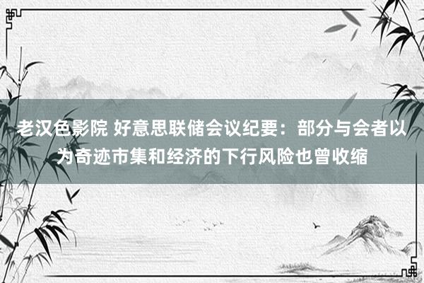 老汉色影院 好意思联储会议纪要：部分与会者以为奇迹市集和经济的下行风险也曾收缩