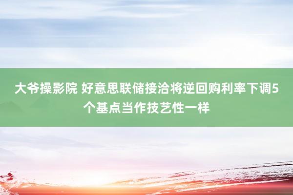 大爷操影院 好意思联储接洽将逆回购利率下调5个基点当作技艺性一样