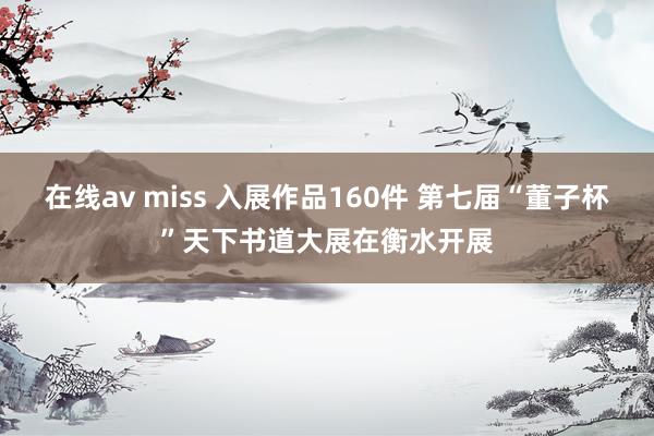 在线av miss 入展作品160件 第七届“董子杯”天下书道大展在衡水开展