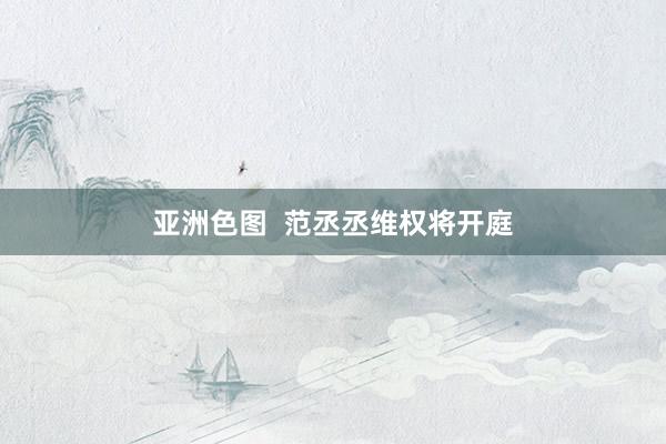 亚洲色图  范丞丞维权将开庭