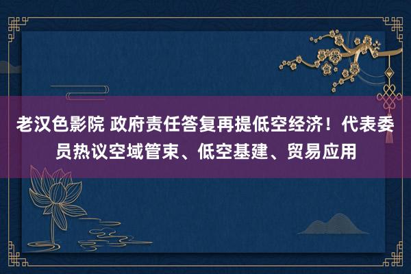 老汉色影院 政府责任答复再提低空经济！代表委员热议空域管束、低空基建、贸易应用