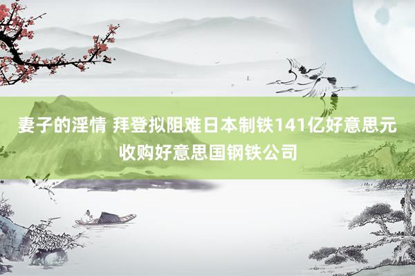 妻子的淫情 拜登拟阻难日本制铁141亿好意思元收购好意思国钢铁公司