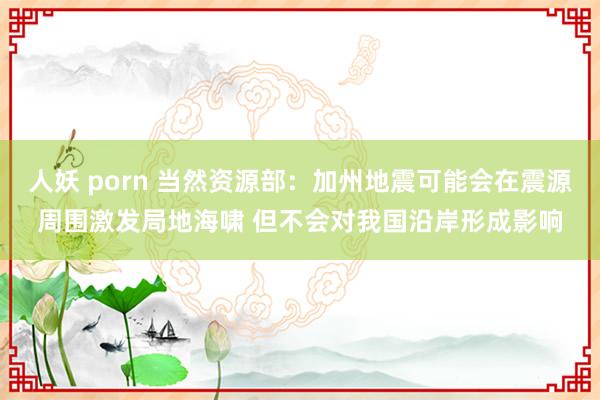 人妖 porn 当然资源部：加州地震可能会在震源周围激发局地海啸 但不会对我国沿岸形成影响