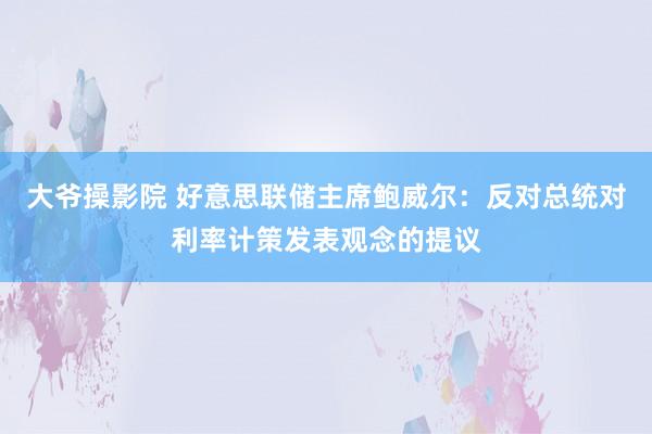 大爷操影院 好意思联储主席鲍威尔：反对总统对利率计策发表观念的提议