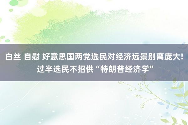 白丝 自慰 好意思国两党选民对经济远景别离庞大! 过半选民不招供“特朗普经济学”