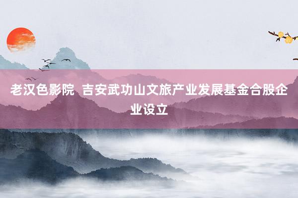 老汉色影院  吉安武功山文旅产业发展基金合股企业设立