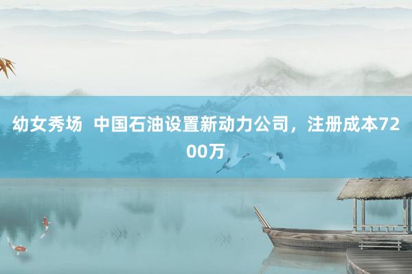 幼女秀场  中国石油设置新动力公司，注册成本7200万
