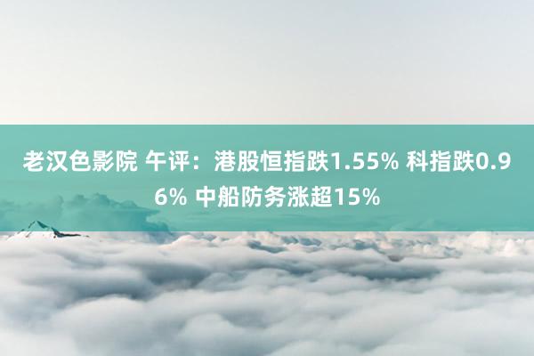 老汉色影院 午评：港股恒指跌1.55% 科指跌0.96% 中船防务涨超15%